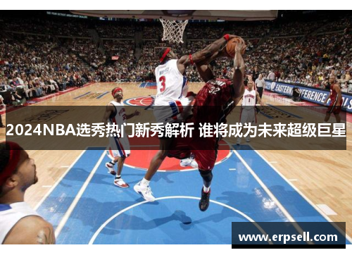 2024NBA选秀热门新秀解析 谁将成为未来超级巨星